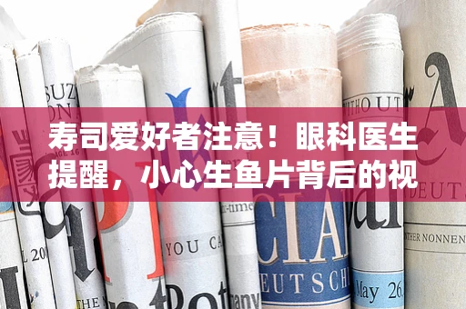 寿司爱好者注意！眼科医生提醒，小心生鱼片背后的视力隐患