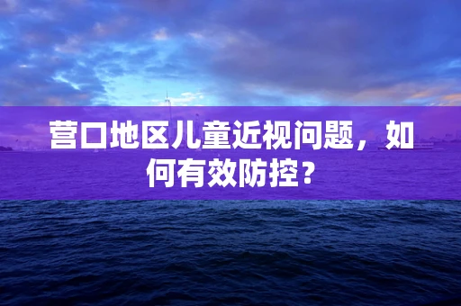营口地区儿童近视问题，如何有效防控？