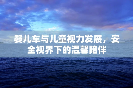婴儿车与儿童视力发展，安全视界下的温馨陪伴