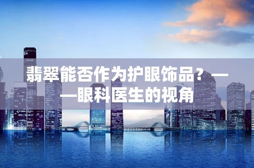 翡翠能否作为护眼饰品？——眼科医生的视角