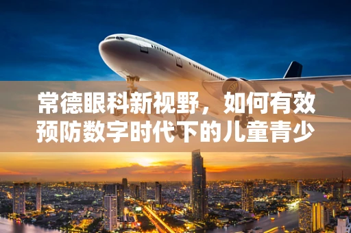 常德眼科新视野，如何有效预防数字时代下的儿童青少年近视问题？