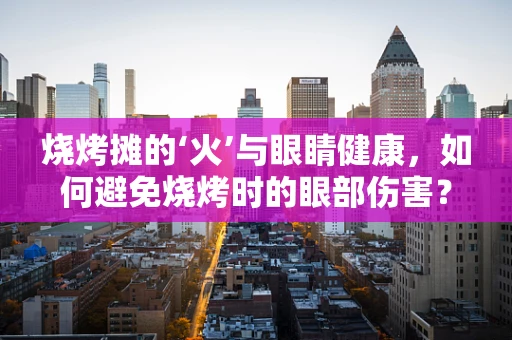 烧烤摊的‘火’与眼睛健康，如何避免烧烤时的眼部伤害？