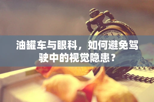 油罐车与眼科，如何避免驾驶中的视觉隐患？