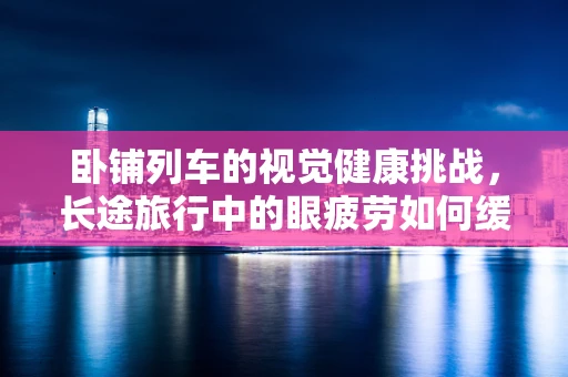 卧铺列车的视觉健康挑战，长途旅行中的眼疲劳如何缓解？