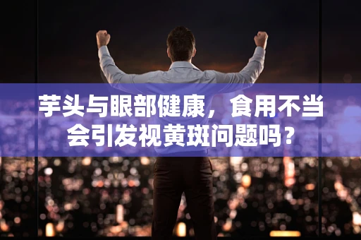 芋头与眼部健康，食用不当会引发视黄斑问题吗？