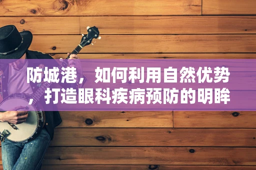 防城港，如何利用自然优势，打造眼科疾病预防的明眸之港？