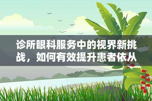 诊所眼科服务中的视界新挑战，如何有效提升患者依从性？
