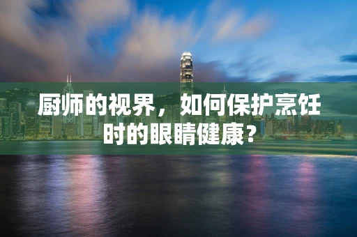 厨师的视界，如何保护烹饪时的眼睛健康？
