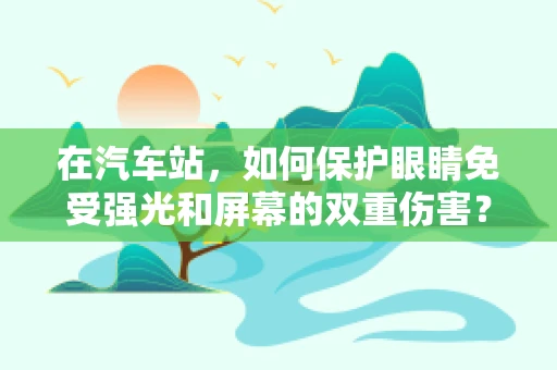 在汽车站，如何保护眼睛免受强光和屏幕的双重伤害？