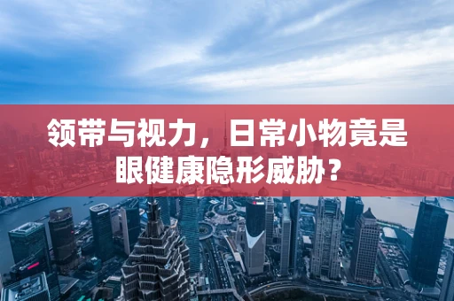 领带与视力，日常小物竟是眼健康隐形威胁？