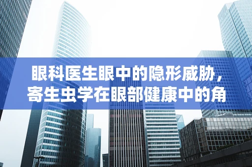 眼科医生眼中的隐形威胁，寄生虫学在眼部健康中的角色