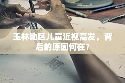 玉林地区儿童近视高发，背后的原因何在？
