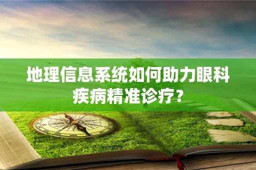 地理信息系统如何助力眼科疾病精准诊疗？