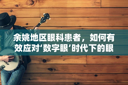余姚地区眼科患者，如何有效应对‘数字眼’时代下的眼部健康挑战？