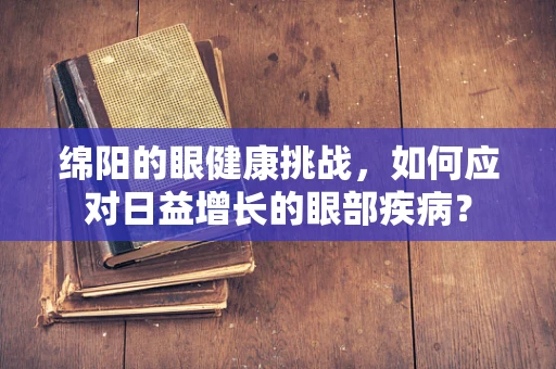 绵阳的眼健康挑战，如何应对日益增长的眼部疾病？