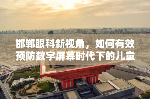 邯郸眼科新视角，如何有效预防数字屏幕时代下的儿童近视？