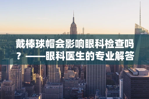 戴棒球帽会影响眼科检查吗？——眼科医生的专业解答