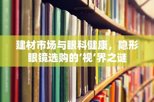 建材市场与眼科健康，隐形眼镜选购的‘视’界之谜
