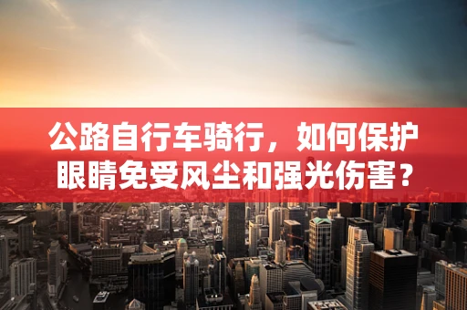 公路自行车骑行，如何保护眼睛免受风尘和强光伤害？