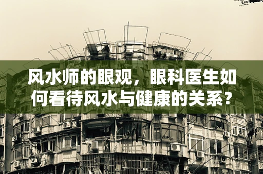 风水师的眼观，眼科医生如何看待风水与健康的关系？