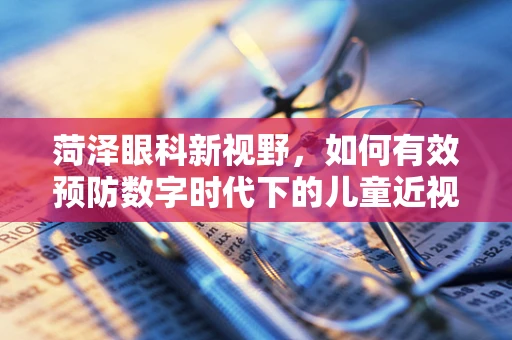 菏泽眼科新视野，如何有效预防数字时代下的儿童近视问题？