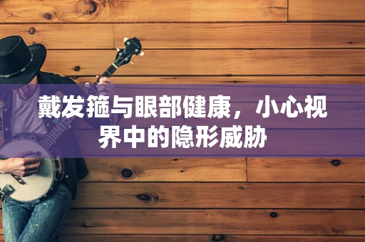 戴发箍与眼部健康，小心视界中的隐形威胁
