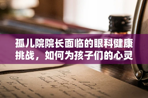 孤儿院院长面临的眼科健康挑战，如何为孩子们的心灵之窗护航？
