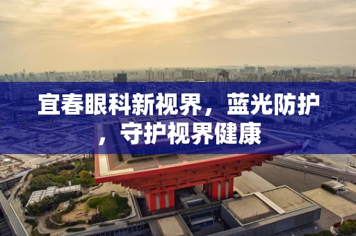 宜春眼科新视界，蓝光防护，守护视界健康