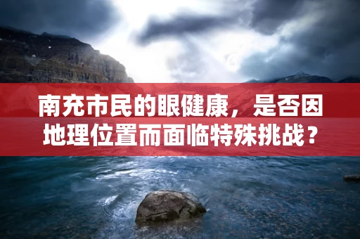 南充市民的眼健康，是否因地理位置而面临特殊挑战？
