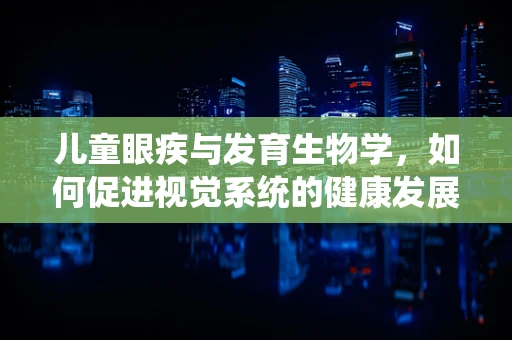 儿童眼疾与发育生物学，如何促进视觉系统的健康发展？