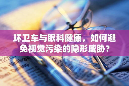环卫车与眼科健康，如何避免视觉污染的隐形威胁？