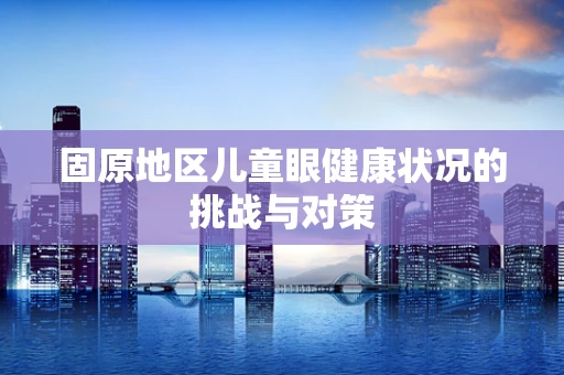 固原地区儿童眼健康状况的挑战与对策
