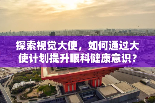 探索视觉大使，如何通过大使计划提升眼科健康意识？