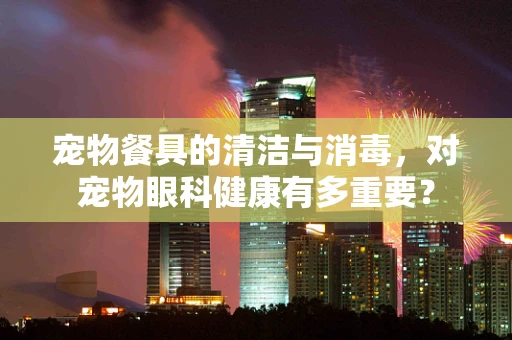 宠物餐具的清洁与消毒，对宠物眼科健康有多重要？