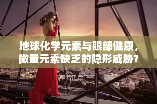 地球化学元素与眼部健康，微量元素缺乏的隐形威胁？