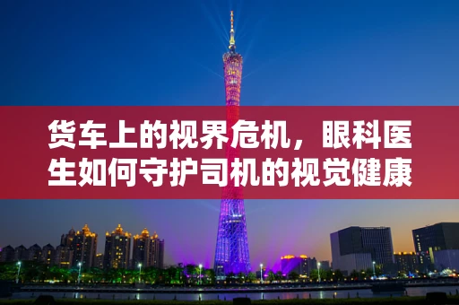 货车上的视界危机，眼科医生如何守护司机的视觉健康？