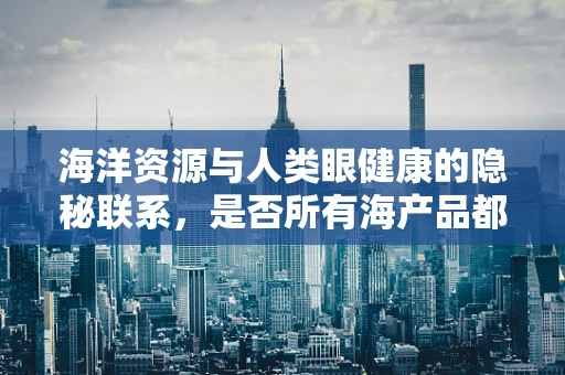 海洋资源与人类眼健康的隐秘联系，是否所有海产品都护眼？