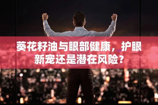 葵花籽油与眼部健康，护眼新宠还是潜在风险？