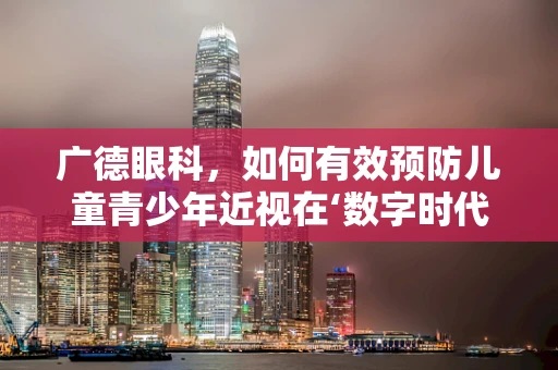 广德眼科，如何有效预防儿童青少年近视在‘数字时代’的加剧？