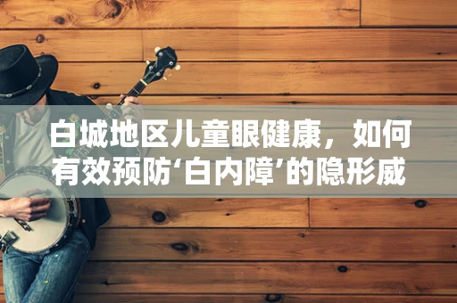 白城地区儿童眼健康，如何有效预防‘白内障’的隐形威胁？