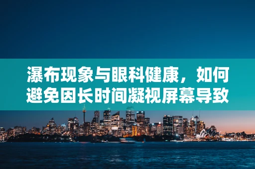 瀑布现象与眼科健康，如何避免因长时间凝视屏幕导致的视觉疲劳？