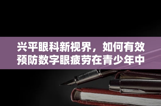 兴平眼科新视界，如何有效预防数字眼疲劳在青少年中的蔓延？