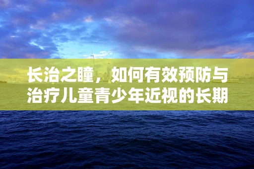 长治之瞳，如何有效预防与治疗儿童青少年近视的长期策略？