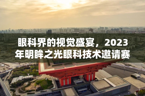 眼科界的视觉盛宴，2023年明眸之光眼科技术邀请赛即将启幕？