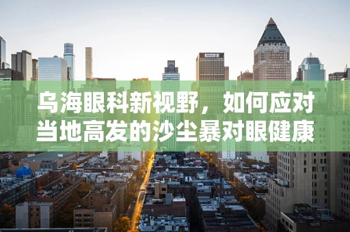 乌海眼科新视野，如何应对当地高发的沙尘暴对眼健康的挑战？
