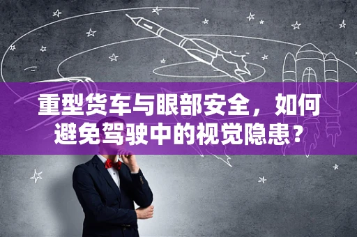 重型货车与眼部安全，如何避免驾驶中的视觉隐患？