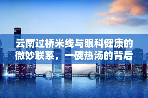 云南过桥米线与眼科健康的微妙联系，一碗热汤的背后隐藏着哪些视力保护秘密？