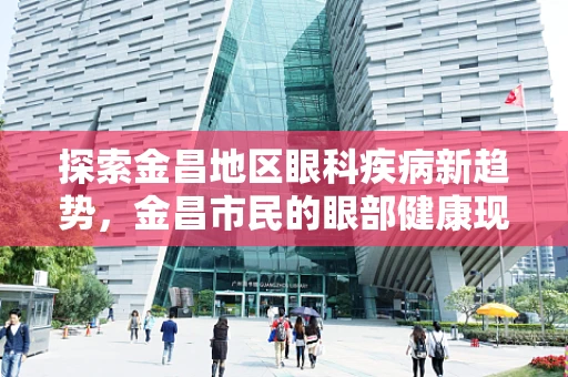探索金昌地区眼科疾病新趋势，金昌市民的眼部健康现状与挑战