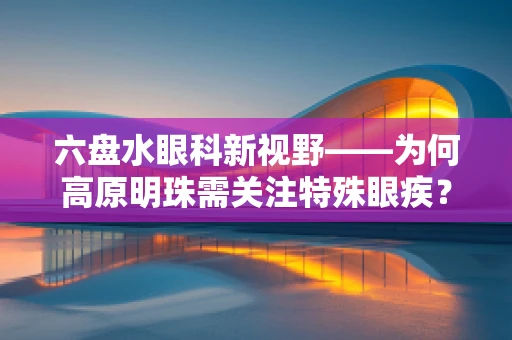 六盘水眼科新视野——为何高原明珠需关注特殊眼疾？