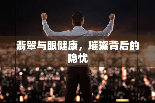 翡翠与眼健康，璀璨背后的隐忧
